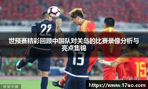 世预赛精彩回顾中国队对关岛的比赛录像分析与亮点集锦